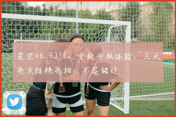 星空v6.935f，全新升级体验，三大亮点惊艳亮相，不容错过