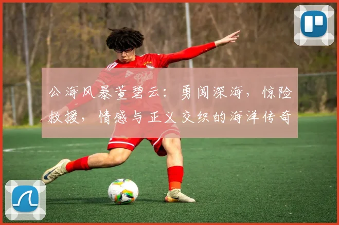 公海风暴董碧云：勇闯深海，惊险救援，情感与正义交织的海洋传奇，不容错过