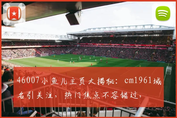 46007小鱼儿主页大揭秘：cm1961域名引关注，热门焦点不容错过，