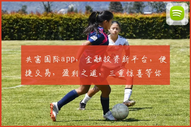 共富国际app，金融投资新平台，便捷交易，盈利之道，三重惊喜等你来体验