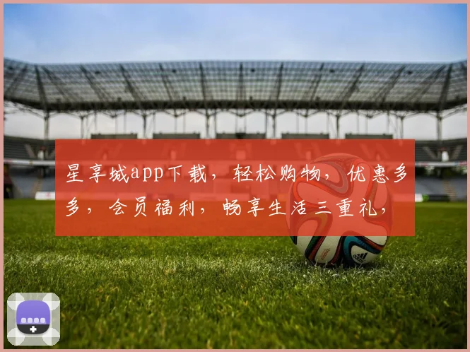 星享城app下载，轻松购物，优惠多多，会员福利，畅享生活三重礼，赶快下载体验吧